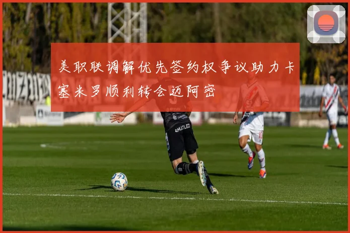 美职联调解优先签约权争议助力卡塞米罗顺利转会迈阿密