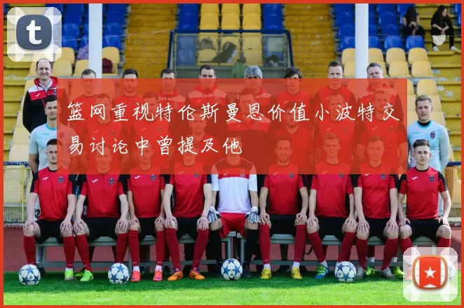篮网重视特伦斯曼恩价值小波特交易讨论中曾提及他