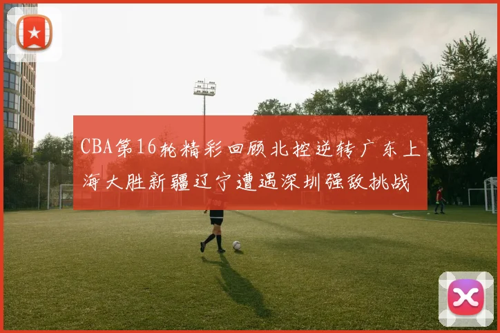 CBA第16轮精彩回顾北控逆转广东上海大胜新疆辽宁遭遇深圳强敌挑战