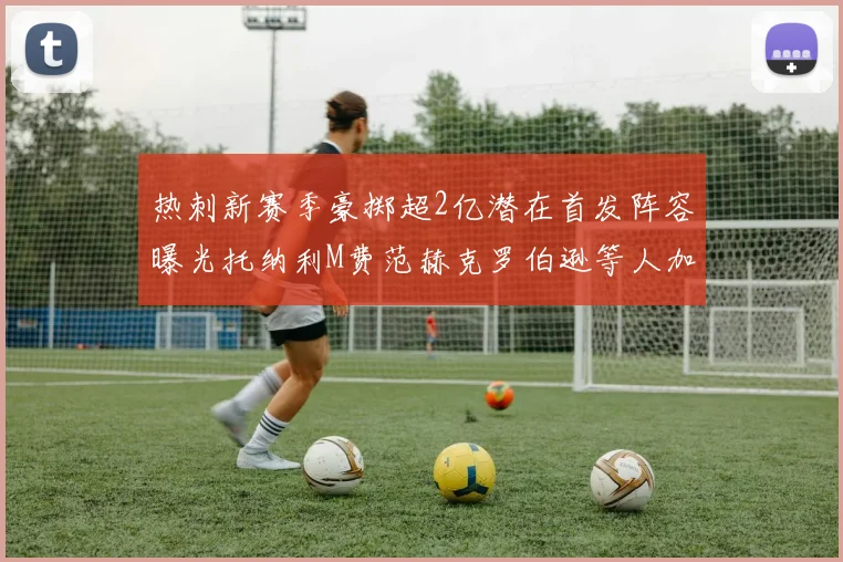 热刺新赛季豪掷超2亿潜在首发阵容曝光托纳利M费范赫克罗伯逊等人加盟