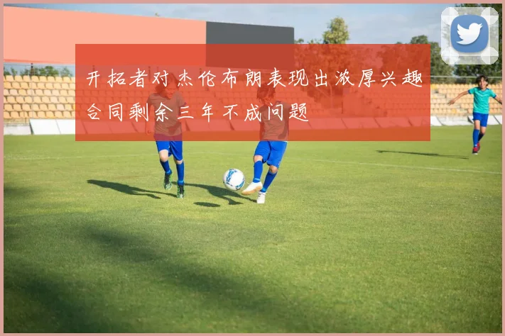 开拓者对杰伦布朗表现出浓厚兴趣合同剩余三年不成问题