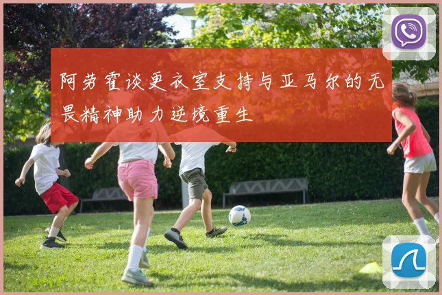 阿劳霍谈更衣室支持与亚马尔的无畏精神助力逆境重生