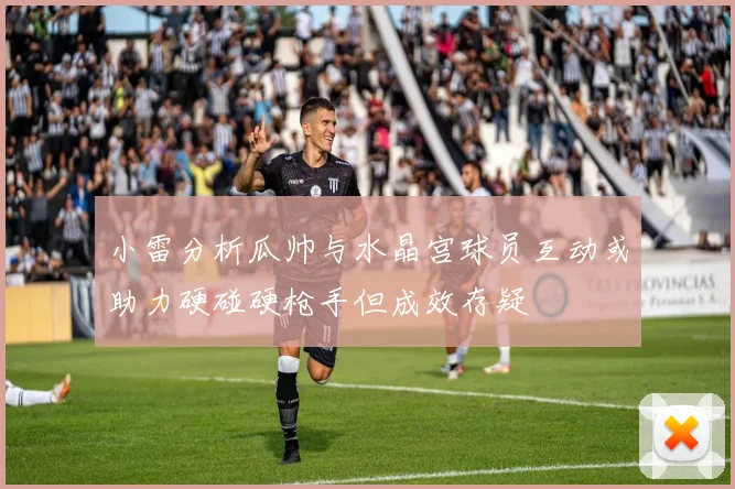 小雷分析瓜帅与水晶宫球员互动或助力硬碰硬枪手但成效存疑