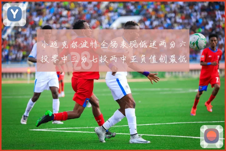小迈克尔波特全场表现低迷两分六投零中三分七投两中正负值创最低纪录