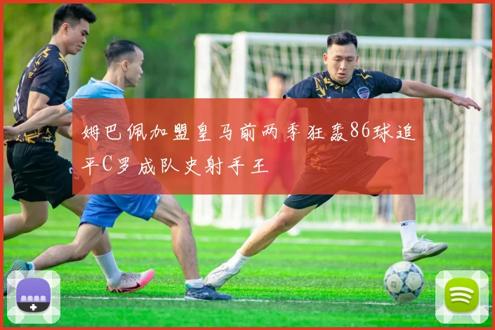 姆巴佩加盟皇马前两季狂轰86球追平C罗成队史射手王