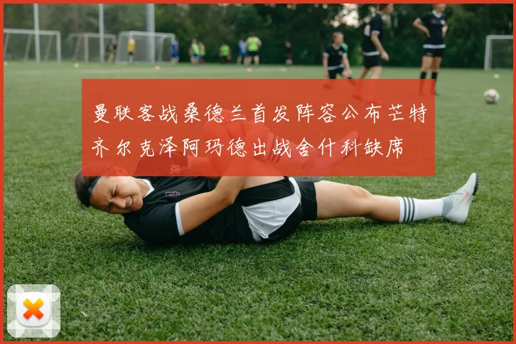 曼联客战桑德兰首发阵容公布芒特齐尔克泽阿玛德出战舍什科缺席