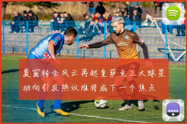 夏窗转会风云再起皇萨竞三大球星动向引发热议谁将成下一个焦点
