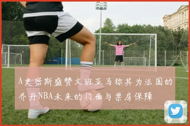A史密斯盛赞文班亚马称其为法国的乔丹NBA未来的门面与票房保障