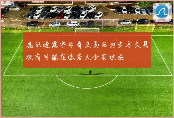 鹿记透露字母哥交易或为多方交易极有可能在选秀大会前达成