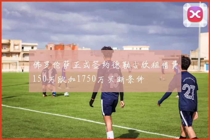 佛罗伦萨正式签约德勒古欣租借费150万欧加1750万买断条件