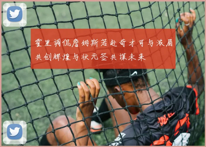 霍里调侃詹姆斯若赴奇才可与浓眉共创辉煌与状元签共谋未来