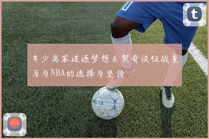 年少离家追逐梦想东契奇谈征战皇马与NBA的选择与坚持