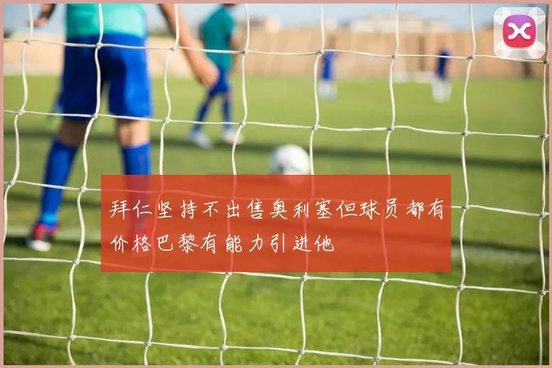 拜仁坚持不出售奥利塞但球员都有价格巴黎有能力引进他