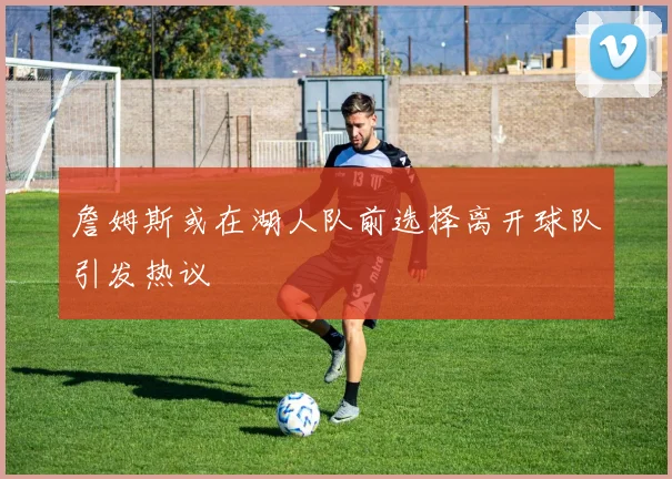 詹姆斯或在湖人队前选择离开球队引发热议