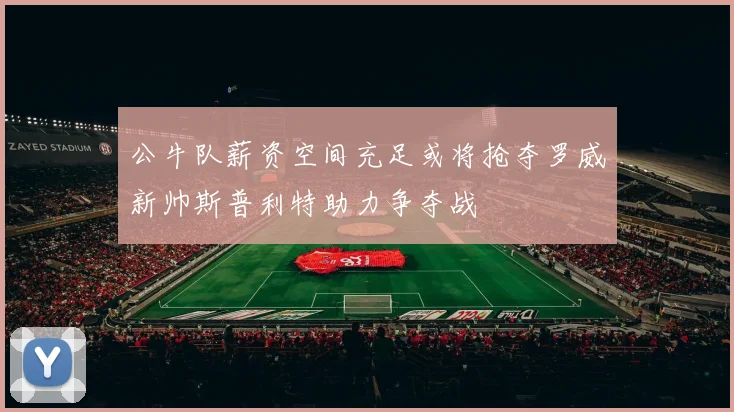 公牛队薪资空间充足或将抢夺罗威新帅斯普利特助力争夺战