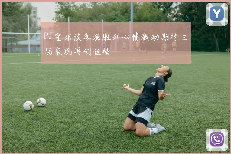 PJ霍尔谈客场胜利心情激动期待主场表现再创佳绩