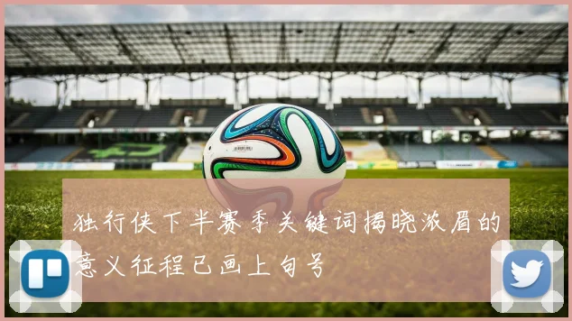 独行侠下半赛季关键词揭晓浓眉的意义征程已画上句号