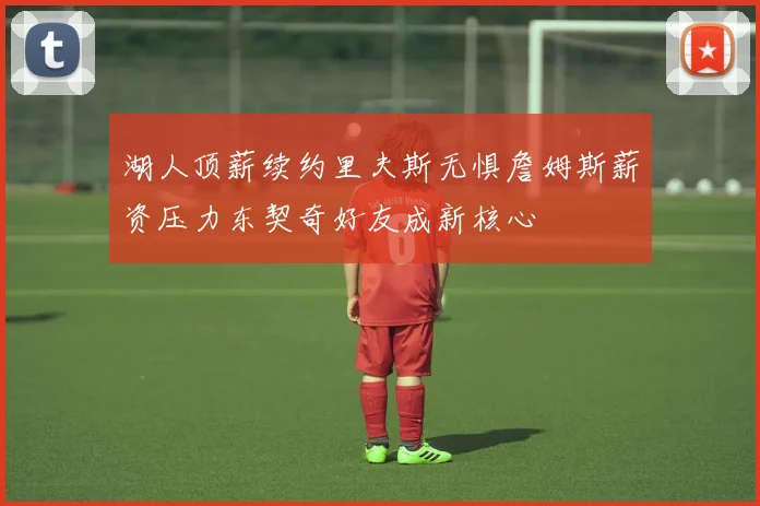 湖人顶薪续约里夫斯无惧詹姆斯薪资压力东契奇好友成新核心