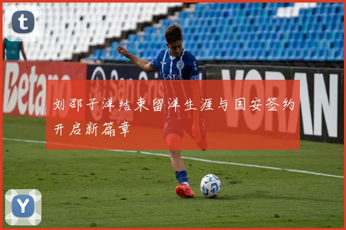 刘邵子洋结束留洋生涯与国安签约开启新篇章