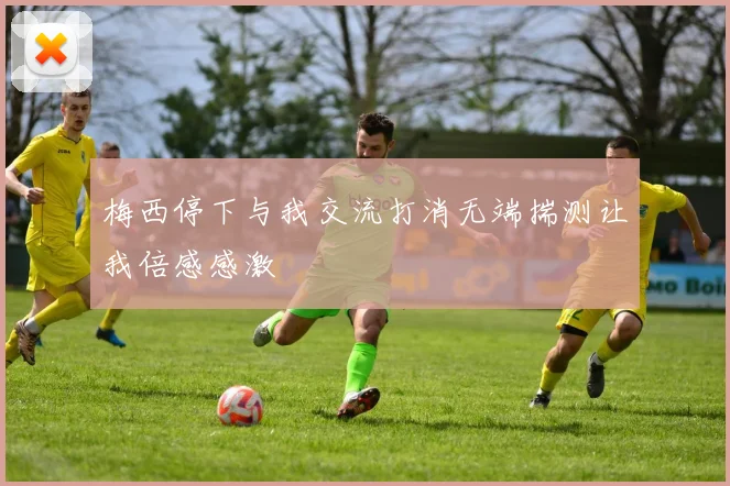 梅西停下与我交流打消无端揣测让我倍感感激