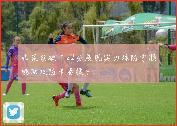 弗莱明砍下22分展现实力称防守顺畅助攻防节奏提升