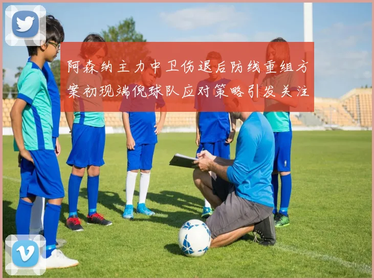 阿森纳主力中卫伤退后防线重组方案初现端倪球队应对策略引发关注